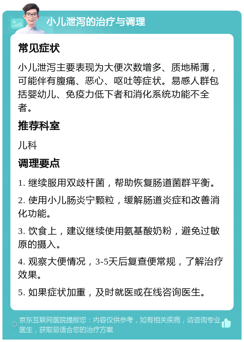 小儿泄泻的治疗与调理 常见症状 小儿泄泻主要表现为大便次数增多、质地稀薄，可能伴有腹痛、恶心、呕吐等症状。易感人群包括婴幼儿、免疫力低下者和消化系统功能不全者。 推荐科室 儿科 调理要点 1. 继续服用双歧杆菌，帮助恢复肠道菌群平衡。 2. 使用小儿肠炎宁颗粒，缓解肠道炎症和改善消化功能。 3. 饮食上，建议继续使用氨基酸奶粉，避免过敏原的摄入。 4. 观察大便情况，3-5天后复查便常规，了解治疗效果。 5. 如果症状加重，及时就医或在线咨询医生。