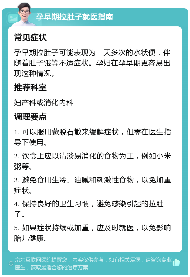 孕早期拉肚子就医指南 常见症状 孕早期拉肚子可能表现为一天多次的水状便，伴随着肚子饿等不适症状。孕妇在孕早期更容易出现这种情况。 推荐科室 妇产科或消化内科 调理要点 1. 可以服用蒙脱石散来缓解症状，但需在医生指导下使用。 2. 饮食上应以清淡易消化的食物为主，例如小米粥等。 3. 避免食用生冷、油腻和刺激性食物，以免加重症状。 4. 保持良好的卫生习惯，避免感染引起的拉肚子。 5. 如果症状持续或加重，应及时就医，以免影响胎儿健康。