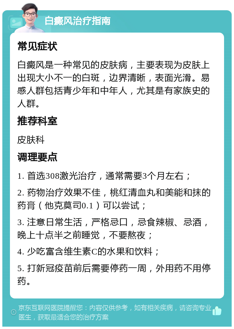 白癜风治疗指南 常见症状 白癜风是一种常见的皮肤病，主要表现为皮肤上出现大小不一的白斑，边界清晰，表面光滑。易感人群包括青少年和中年人，尤其是有家族史的人群。 推荐科室 皮肤科 调理要点 1. 首选308激光治疗，通常需要3个月左右； 2. 药物治疗效果不佳，桃红清血丸和美能和抹的药膏（他克莫司0.1）可以尝试； 3. 注意日常生活，严格忌口，忌食辣椒、忌酒，晚上十点半之前睡觉，不要熬夜； 4. 少吃富含维生素C的水果和饮料； 5. 打新冠疫苗前后需要停药一周，外用药不用停药。