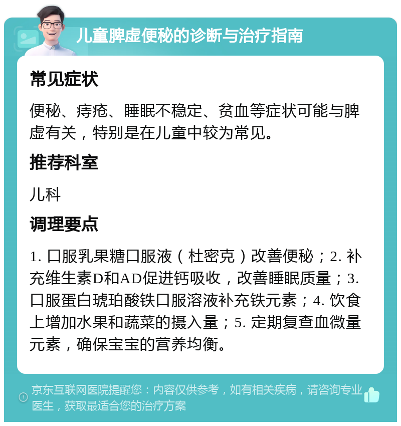 儿童脾虚便秘的诊断与治疗指南 常见症状 便秘、痔疮、睡眠不稳定、贫血等症状可能与脾虚有关，特别是在儿童中较为常见。 推荐科室 儿科 调理要点 1. 口服乳果糖口服液（杜密克）改善便秘；2. 补充维生素D和AD促进钙吸收，改善睡眠质量；3. 口服蛋白琥珀酸铁口服溶液补充铁元素；4. 饮食上增加水果和蔬菜的摄入量；5. 定期复查血微量元素，确保宝宝的营养均衡。