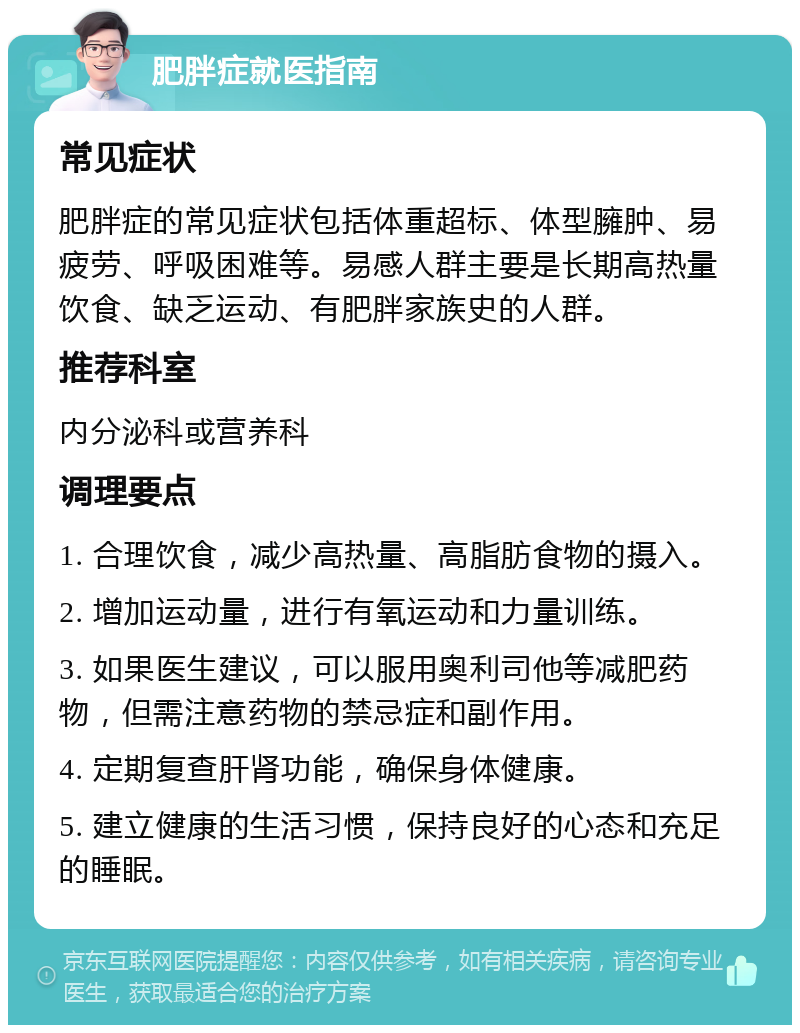 肥胖症就医指南 常见症状 肥胖症的常见症状包括体重超标、体型臃肿、易疲劳、呼吸困难等。易感人群主要是长期高热量饮食、缺乏运动、有肥胖家族史的人群。 推荐科室 内分泌科或营养科 调理要点 1. 合理饮食，减少高热量、高脂肪食物的摄入。 2. 增加运动量，进行有氧运动和力量训练。 3. 如果医生建议，可以服用奥利司他等减肥药物，但需注意药物的禁忌症和副作用。 4. 定期复查肝肾功能，确保身体健康。 5. 建立健康的生活习惯，保持良好的心态和充足的睡眠。