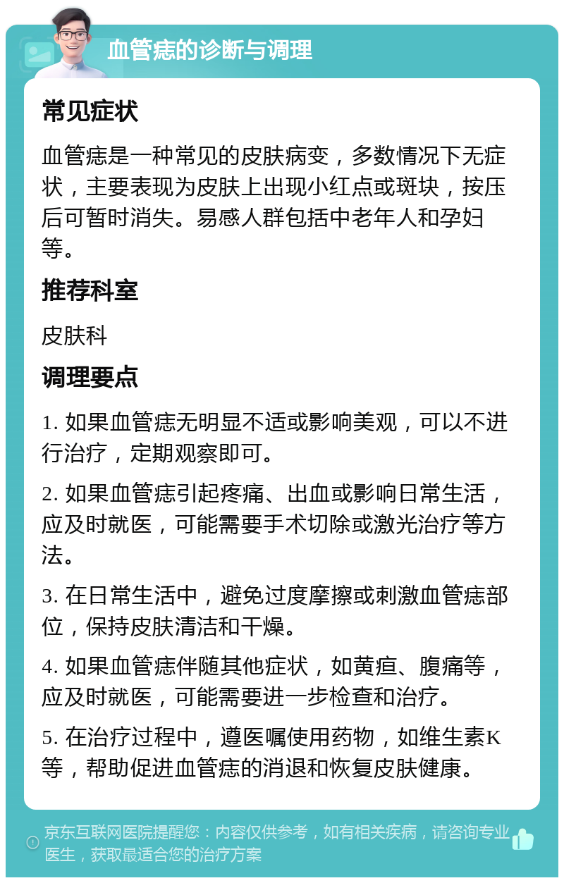 血管痣的诊断与调理 常见症状 血管痣是一种常见的皮肤病变，多数情况下无症状，主要表现为皮肤上出现小红点或斑块，按压后可暂时消失。易感人群包括中老年人和孕妇等。 推荐科室 皮肤科 调理要点 1. 如果血管痣无明显不适或影响美观，可以不进行治疗，定期观察即可。 2. 如果血管痣引起疼痛、出血或影响日常生活，应及时就医，可能需要手术切除或激光治疗等方法。 3. 在日常生活中，避免过度摩擦或刺激血管痣部位，保持皮肤清洁和干燥。 4. 如果血管痣伴随其他症状，如黄疸、腹痛等，应及时就医，可能需要进一步检查和治疗。 5. 在治疗过程中，遵医嘱使用药物，如维生素K等，帮助促进血管痣的消退和恢复皮肤健康。