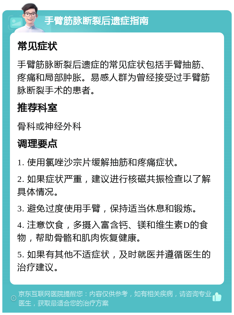 手臂筋脉断裂后遗症指南 常见症状 手臂筋脉断裂后遗症的常见症状包括手臂抽筋、疼痛和局部肿胀。易感人群为曾经接受过手臂筋脉断裂手术的患者。 推荐科室 骨科或神经外科 调理要点 1. 使用氯唑沙宗片缓解抽筋和疼痛症状。 2. 如果症状严重，建议进行核磁共振检查以了解具体情况。 3. 避免过度使用手臂，保持适当休息和锻炼。 4. 注意饮食，多摄入富含钙、镁和维生素D的食物，帮助骨骼和肌肉恢复健康。 5. 如果有其他不适症状，及时就医并遵循医生的治疗建议。