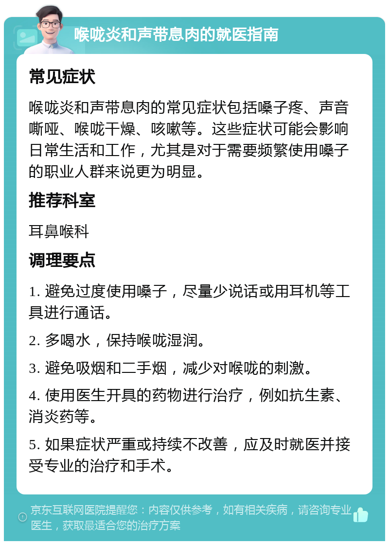 喉咙炎和声带息肉的就医指南 常见症状 喉咙炎和声带息肉的常见症状包括嗓子疼、声音嘶哑、喉咙干燥、咳嗽等。这些症状可能会影响日常生活和工作，尤其是对于需要频繁使用嗓子的职业人群来说更为明显。 推荐科室 耳鼻喉科 调理要点 1. 避免过度使用嗓子，尽量少说话或用耳机等工具进行通话。 2. 多喝水，保持喉咙湿润。 3. 避免吸烟和二手烟，减少对喉咙的刺激。 4. 使用医生开具的药物进行治疗，例如抗生素、消炎药等。 5. 如果症状严重或持续不改善，应及时就医并接受专业的治疗和手术。