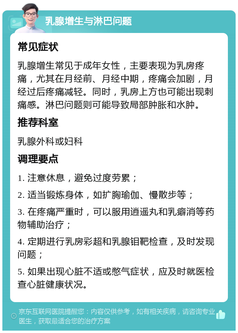 乳腺增生与淋巴问题 常见症状 乳腺增生常见于成年女性，主要表现为乳房疼痛，尤其在月经前、月经中期，疼痛会加剧，月经过后疼痛减轻。同时，乳房上方也可能出现刺痛感。淋巴问题则可能导致局部肿胀和水肿。 推荐科室 乳腺外科或妇科 调理要点 1. 注意休息，避免过度劳累； 2. 适当锻炼身体，如扩胸瑜伽、慢散步等； 3. 在疼痛严重时，可以服用逍遥丸和乳癖消等药物辅助治疗； 4. 定期进行乳房彩超和乳腺钼靶检查，及时发现问题； 5. 如果出现心脏不适或憋气症状，应及时就医检查心脏健康状况。