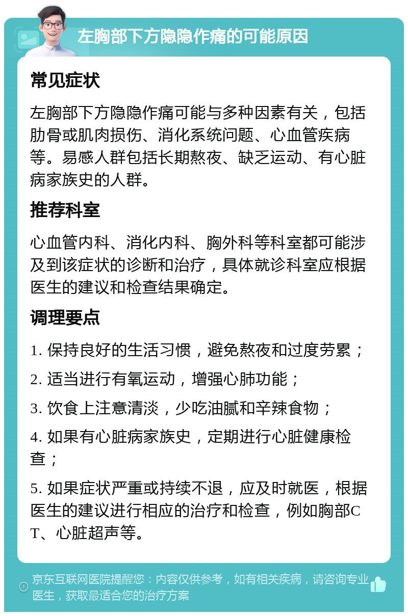 左胸部下方隐隐作痛的可能原因 常见症状 左胸部下方隐隐作痛可能与多种因素有关，包括肋骨或肌肉损伤、消化系统问题、心血管疾病等。易感人群包括长期熬夜、缺乏运动、有心脏病家族史的人群。 推荐科室 心血管内科、消化内科、胸外科等科室都可能涉及到该症状的诊断和治疗，具体就诊科室应根据医生的建议和检查结果确定。 调理要点 1. 保持良好的生活习惯，避免熬夜和过度劳累； 2. 适当进行有氧运动，增强心肺功能； 3. 饮食上注意清淡，少吃油腻和辛辣食物； 4. 如果有心脏病家族史，定期进行心脏健康检查； 5. 如果症状严重或持续不退，应及时就医，根据医生的建议进行相应的治疗和检查，例如胸部CT、心脏超声等。