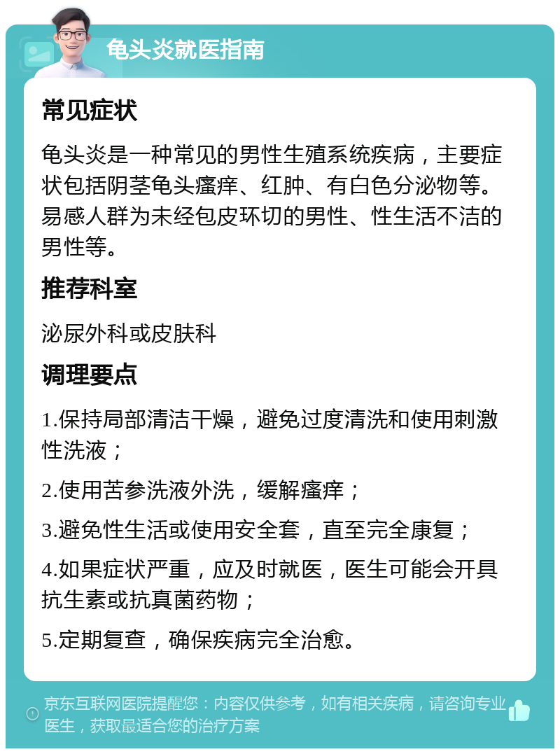 龟头炎就医指南 常见症状 龟头炎是一种常见的男性生殖系统疾病，主要症状包括阴茎龟头瘙痒、红肿、有白色分泌物等。易感人群为未经包皮环切的男性、性生活不洁的男性等。 推荐科室 泌尿外科或皮肤科 调理要点 1.保持局部清洁干燥，避免过度清洗和使用刺激性洗液； 2.使用苦参洗液外洗，缓解瘙痒； 3.避免性生活或使用安全套，直至完全康复； 4.如果症状严重，应及时就医，医生可能会开具抗生素或抗真菌药物； 5.定期复查，确保疾病完全治愈。