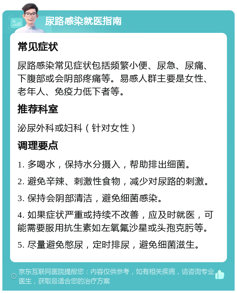 尿路感染就医指南 常见症状 尿路感染常见症状包括频繁小便、尿急、尿痛、下腹部或会阴部疼痛等。易感人群主要是女性、老年人、免疫力低下者等。 推荐科室 泌尿外科或妇科（针对女性） 调理要点 1. 多喝水，保持水分摄入，帮助排出细菌。 2. 避免辛辣、刺激性食物，减少对尿路的刺激。 3. 保持会阴部清洁，避免细菌感染。 4. 如果症状严重或持续不改善，应及时就医，可能需要服用抗生素如左氧氟沙星或头孢克肟等。 5. 尽量避免憋尿，定时排尿，避免细菌滋生。