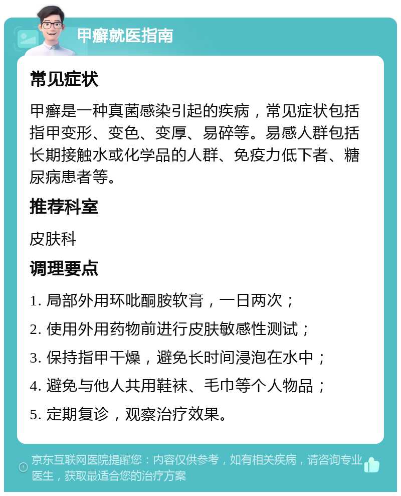 甲癣就医指南 常见症状 甲癣是一种真菌感染引起的疾病，常见症状包括指甲变形、变色、变厚、易碎等。易感人群包括长期接触水或化学品的人群、免疫力低下者、糖尿病患者等。 推荐科室 皮肤科 调理要点 1. 局部外用环吡酮胺软膏，一日两次； 2. 使用外用药物前进行皮肤敏感性测试； 3. 保持指甲干燥，避免长时间浸泡在水中； 4. 避免与他人共用鞋袜、毛巾等个人物品； 5. 定期复诊，观察治疗效果。