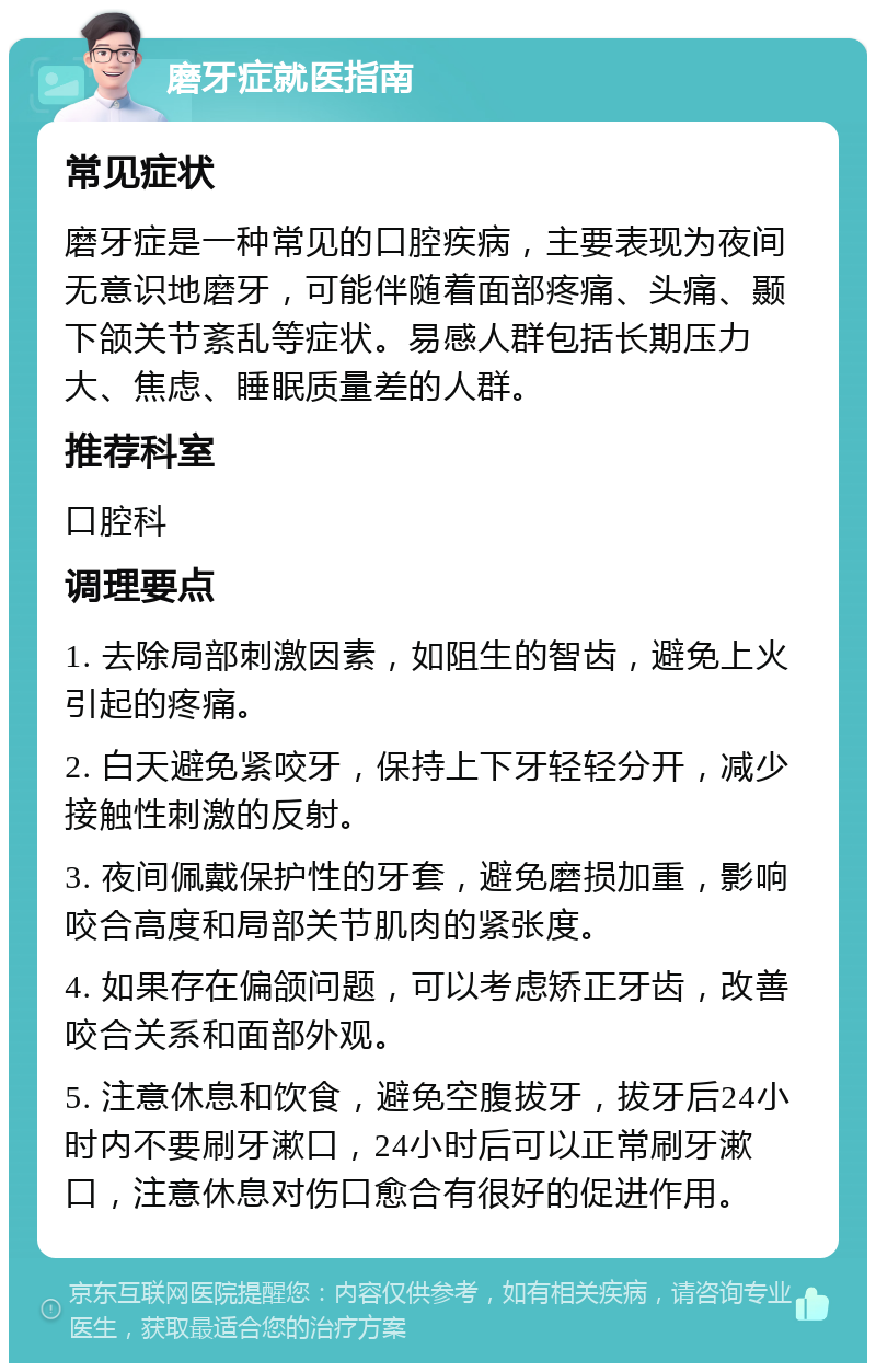 磨牙症就医指南 常见症状 磨牙症是一种常见的口腔疾病，主要表现为夜间无意识地磨牙，可能伴随着面部疼痛、头痛、颞下颌关节紊乱等症状。易感人群包括长期压力大、焦虑、睡眠质量差的人群。 推荐科室 口腔科 调理要点 1. 去除局部刺激因素，如阻生的智齿，避免上火引起的疼痛。 2. 白天避免紧咬牙，保持上下牙轻轻分开，减少接触性刺激的反射。 3. 夜间佩戴保护性的牙套，避免磨损加重，影响咬合高度和局部关节肌肉的紧张度。 4. 如果存在偏颌问题，可以考虑矫正牙齿，改善咬合关系和面部外观。 5. 注意休息和饮食，避免空腹拔牙，拔牙后24小时内不要刷牙漱口，24小时后可以正常刷牙漱口，注意休息对伤口愈合有很好的促进作用。