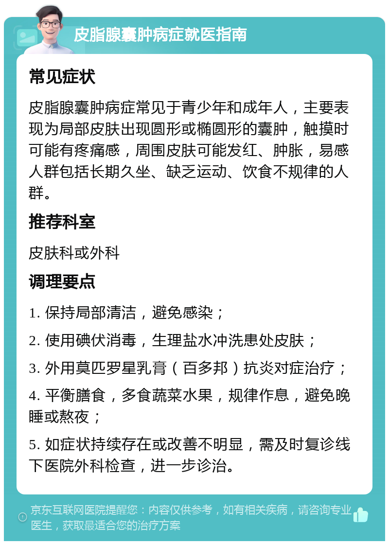 皮脂腺囊肿病症就医指南 常见症状 皮脂腺囊肿病症常见于青少年和成年人，主要表现为局部皮肤出现圆形或椭圆形的囊肿，触摸时可能有疼痛感，周围皮肤可能发红、肿胀，易感人群包括长期久坐、缺乏运动、饮食不规律的人群。 推荐科室 皮肤科或外科 调理要点 1. 保持局部清洁，避免感染； 2. 使用碘伏消毒，生理盐水冲洗患处皮肤； 3. 外用莫匹罗星乳膏（百多邦）抗炎对症治疗； 4. 平衡膳食，多食蔬菜水果，规律作息，避免晚睡或熬夜； 5. 如症状持续存在或改善不明显，需及时复诊线下医院外科检查，进一步诊治。