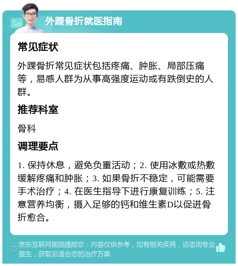 外踝骨折就医指南 常见症状 外踝骨折常见症状包括疼痛、肿胀、局部压痛等，易感人群为从事高强度运动或有跌倒史的人群。 推荐科室 骨科 调理要点 1. 保持休息，避免负重活动；2. 使用冰敷或热敷缓解疼痛和肿胀；3. 如果骨折不稳定，可能需要手术治疗；4. 在医生指导下进行康复训练；5. 注意营养均衡，摄入足够的钙和维生素D以促进骨折愈合。