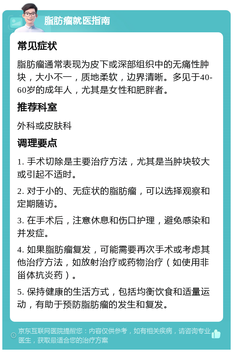 脂肪瘤就医指南 常见症状 脂肪瘤通常表现为皮下或深部组织中的无痛性肿块，大小不一，质地柔软，边界清晰。多见于40-60岁的成年人，尤其是女性和肥胖者。 推荐科室 外科或皮肤科 调理要点 1. 手术切除是主要治疗方法，尤其是当肿块较大或引起不适时。 2. 对于小的、无症状的脂肪瘤，可以选择观察和定期随访。 3. 在手术后，注意休息和伤口护理，避免感染和并发症。 4. 如果脂肪瘤复发，可能需要再次手术或考虑其他治疗方法，如放射治疗或药物治疗（如使用非甾体抗炎药）。 5. 保持健康的生活方式，包括均衡饮食和适量运动，有助于预防脂肪瘤的发生和复发。