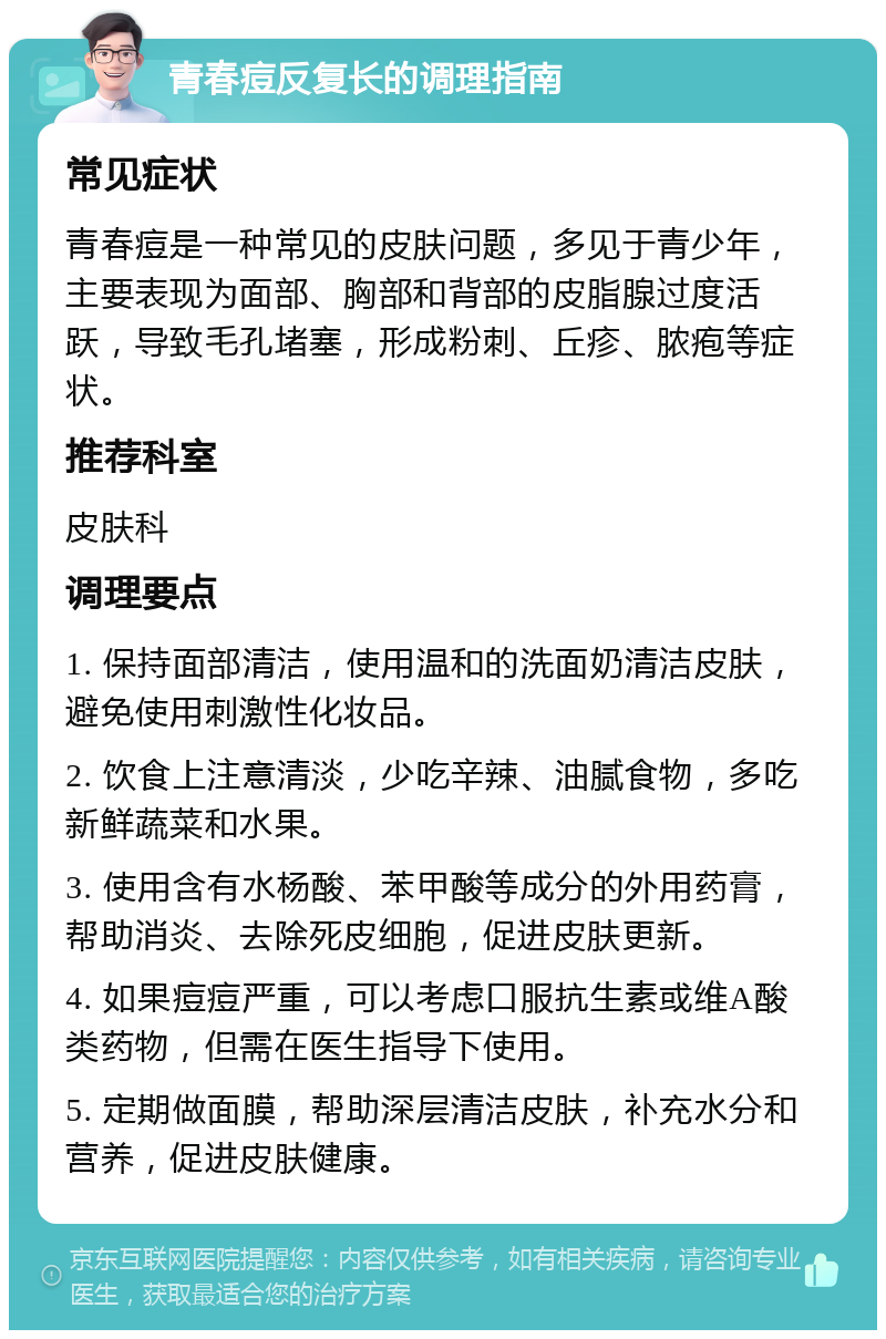 青春痘反复长的调理指南 常见症状 青春痘是一种常见的皮肤问题，多见于青少年，主要表现为面部、胸部和背部的皮脂腺过度活跃，导致毛孔堵塞，形成粉刺、丘疹、脓疱等症状。 推荐科室 皮肤科 调理要点 1. 保持面部清洁，使用温和的洗面奶清洁皮肤，避免使用刺激性化妆品。 2. 饮食上注意清淡，少吃辛辣、油腻食物，多吃新鲜蔬菜和水果。 3. 使用含有水杨酸、苯甲酸等成分的外用药膏，帮助消炎、去除死皮细胞，促进皮肤更新。 4. 如果痘痘严重，可以考虑口服抗生素或维A酸类药物，但需在医生指导下使用。 5. 定期做面膜，帮助深层清洁皮肤，补充水分和营养，促进皮肤健康。