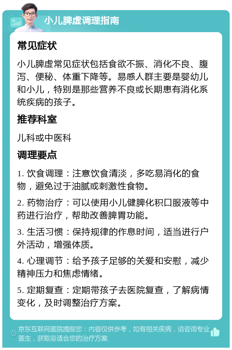 小儿脾虚调理指南 常见症状 小儿脾虚常见症状包括食欲不振、消化不良、腹泻、便秘、体重下降等。易感人群主要是婴幼儿和小儿，特别是那些营养不良或长期患有消化系统疾病的孩子。 推荐科室 儿科或中医科 调理要点 1. 饮食调理：注意饮食清淡，多吃易消化的食物，避免过于油腻或刺激性食物。 2. 药物治疗：可以使用小儿健脾化积口服液等中药进行治疗，帮助改善脾胃功能。 3. 生活习惯：保持规律的作息时间，适当进行户外活动，增强体质。 4. 心理调节：给予孩子足够的关爱和安慰，减少精神压力和焦虑情绪。 5. 定期复查：定期带孩子去医院复查，了解病情变化，及时调整治疗方案。