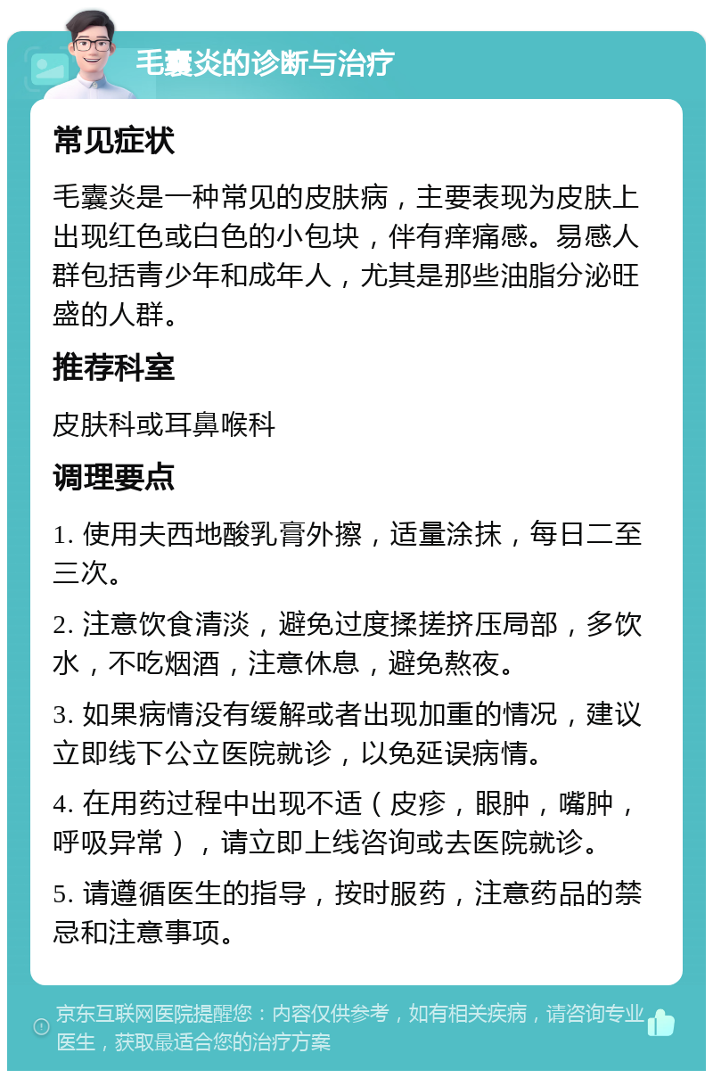 毛囊炎的诊断与治疗 常见症状 毛囊炎是一种常见的皮肤病，主要表现为皮肤上出现红色或白色的小包块，伴有痒痛感。易感人群包括青少年和成年人，尤其是那些油脂分泌旺盛的人群。 推荐科室 皮肤科或耳鼻喉科 调理要点 1. 使用夫西地酸乳膏外擦，适量涂抹，每日二至三次。 2. 注意饮食清淡，避免过度揉搓挤压局部，多饮水，不吃烟酒，注意休息，避免熬夜。 3. 如果病情没有缓解或者出现加重的情况，建议立即线下公立医院就诊，以免延误病情。 4. 在用药过程中出现不适（皮疹，眼肿，嘴肿，呼吸异常），请立即上线咨询或去医院就诊。 5. 请遵循医生的指导，按时服药，注意药品的禁忌和注意事项。