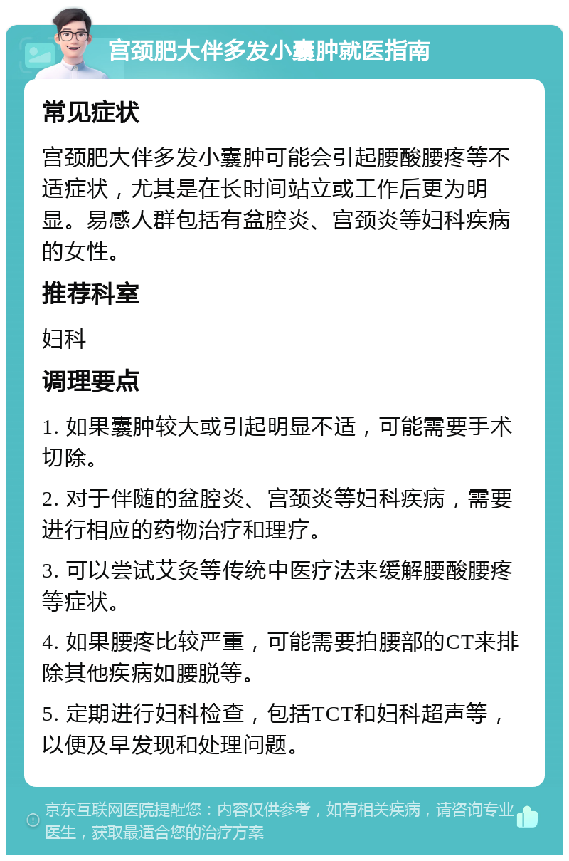 宫颈肥大伴多发小囊肿就医指南 常见症状 宫颈肥大伴多发小囊肿可能会引起腰酸腰疼等不适症状，尤其是在长时间站立或工作后更为明显。易感人群包括有盆腔炎、宫颈炎等妇科疾病的女性。 推荐科室 妇科 调理要点 1. 如果囊肿较大或引起明显不适，可能需要手术切除。 2. 对于伴随的盆腔炎、宫颈炎等妇科疾病，需要进行相应的药物治疗和理疗。 3. 可以尝试艾灸等传统中医疗法来缓解腰酸腰疼等症状。 4. 如果腰疼比较严重，可能需要拍腰部的CT来排除其他疾病如腰脱等。 5. 定期进行妇科检查，包括TCT和妇科超声等，以便及早发现和处理问题。