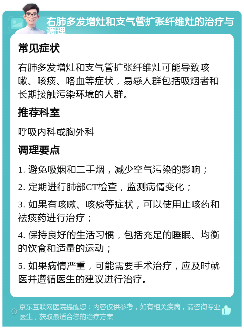 右肺多发增灶和支气管扩张纤维灶的治疗与调理 常见症状 右肺多发增灶和支气管扩张纤维灶可能导致咳嗽、咳痰、咯血等症状，易感人群包括吸烟者和长期接触污染环境的人群。 推荐科室 呼吸内科或胸外科 调理要点 1. 避免吸烟和二手烟，减少空气污染的影响； 2. 定期进行肺部CT检查，监测病情变化； 3. 如果有咳嗽、咳痰等症状，可以使用止咳药和祛痰药进行治疗； 4. 保持良好的生活习惯，包括充足的睡眠、均衡的饮食和适量的运动； 5. 如果病情严重，可能需要手术治疗，应及时就医并遵循医生的建议进行治疗。