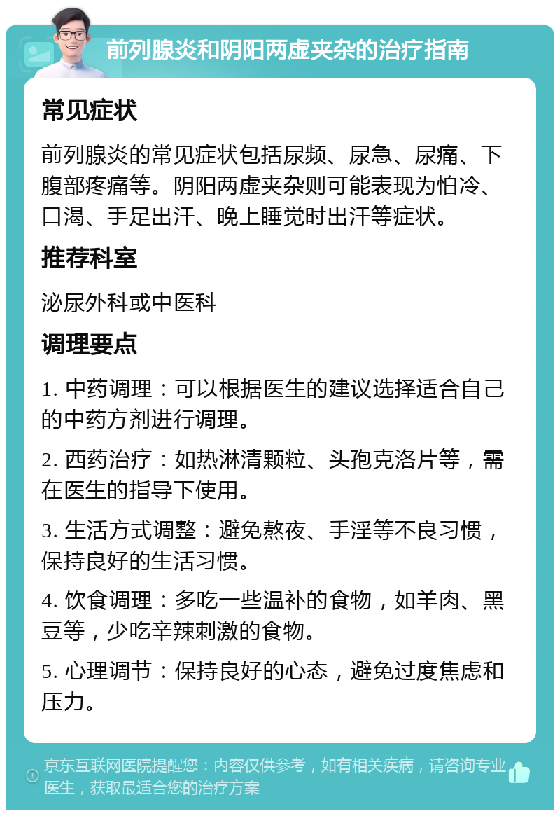 前列腺炎和阴阳两虚夹杂的治疗指南 常见症状 前列腺炎的常见症状包括尿频、尿急、尿痛、下腹部疼痛等。阴阳两虚夹杂则可能表现为怕冷、口渴、手足出汗、晚上睡觉时出汗等症状。 推荐科室 泌尿外科或中医科 调理要点 1. 中药调理：可以根据医生的建议选择适合自己的中药方剂进行调理。 2. 西药治疗：如热淋清颗粒、头孢克洛片等，需在医生的指导下使用。 3. 生活方式调整：避免熬夜、手淫等不良习惯，保持良好的生活习惯。 4. 饮食调理：多吃一些温补的食物，如羊肉、黑豆等，少吃辛辣刺激的食物。 5. 心理调节：保持良好的心态，避免过度焦虑和压力。