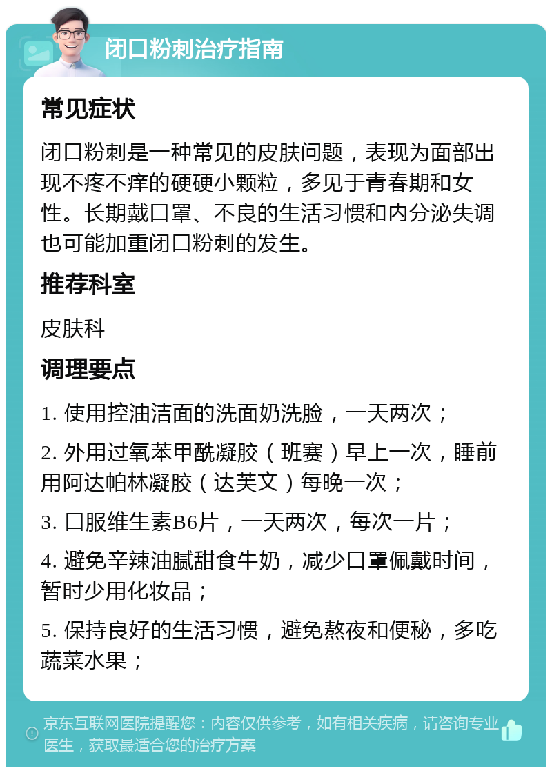 闭口粉刺治疗指南 常见症状 闭口粉刺是一种常见的皮肤问题，表现为面部出现不疼不痒的硬硬小颗粒，多见于青春期和女性。长期戴口罩、不良的生活习惯和内分泌失调也可能加重闭口粉刺的发生。 推荐科室 皮肤科 调理要点 1. 使用控油洁面的洗面奶洗脸，一天两次； 2. 外用过氧苯甲酰凝胶（班赛）早上一次，睡前用阿达帕林凝胶（达芙文）每晚一次； 3. 口服维生素B6片，一天两次，每次一片； 4. 避免辛辣油腻甜食牛奶，减少口罩佩戴时间，暂时少用化妆品； 5. 保持良好的生活习惯，避免熬夜和便秘，多吃蔬菜水果；