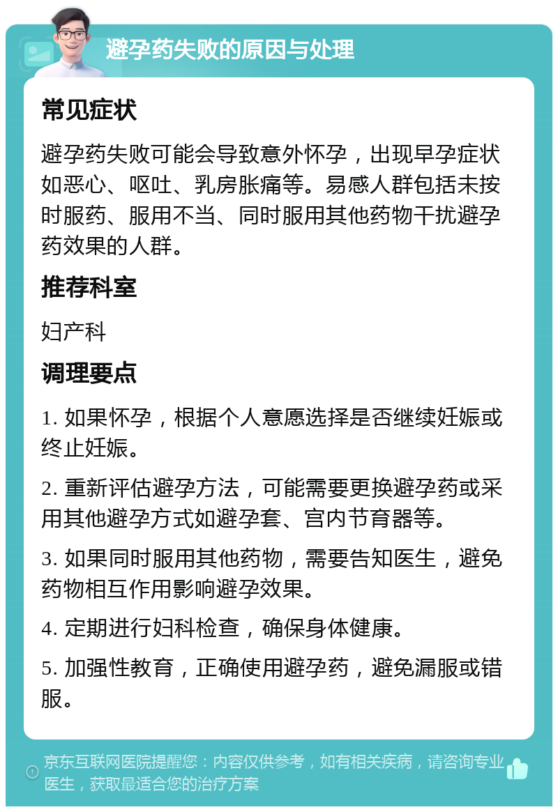 避孕药失败的原因与处理 常见症状 避孕药失败可能会导致意外怀孕，出现早孕症状如恶心、呕吐、乳房胀痛等。易感人群包括未按时服药、服用不当、同时服用其他药物干扰避孕药效果的人群。 推荐科室 妇产科 调理要点 1. 如果怀孕，根据个人意愿选择是否继续妊娠或终止妊娠。 2. 重新评估避孕方法，可能需要更换避孕药或采用其他避孕方式如避孕套、宫内节育器等。 3. 如果同时服用其他药物，需要告知医生，避免药物相互作用影响避孕效果。 4. 定期进行妇科检查，确保身体健康。 5. 加强性教育，正确使用避孕药，避免漏服或错服。