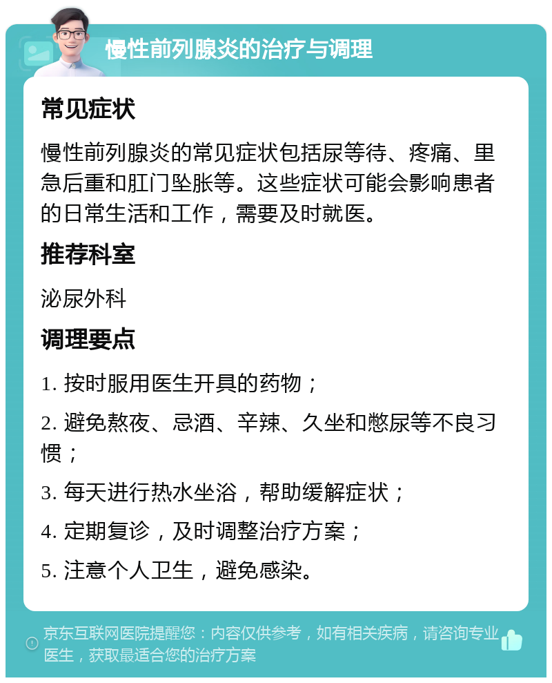 慢性前列腺炎的治疗与调理 常见症状 慢性前列腺炎的常见症状包括尿等待、疼痛、里急后重和肛门坠胀等。这些症状可能会影响患者的日常生活和工作，需要及时就医。 推荐科室 泌尿外科 调理要点 1. 按时服用医生开具的药物； 2. 避免熬夜、忌酒、辛辣、久坐和憋尿等不良习惯； 3. 每天进行热水坐浴，帮助缓解症状； 4. 定期复诊，及时调整治疗方案； 5. 注意个人卫生，避免感染。