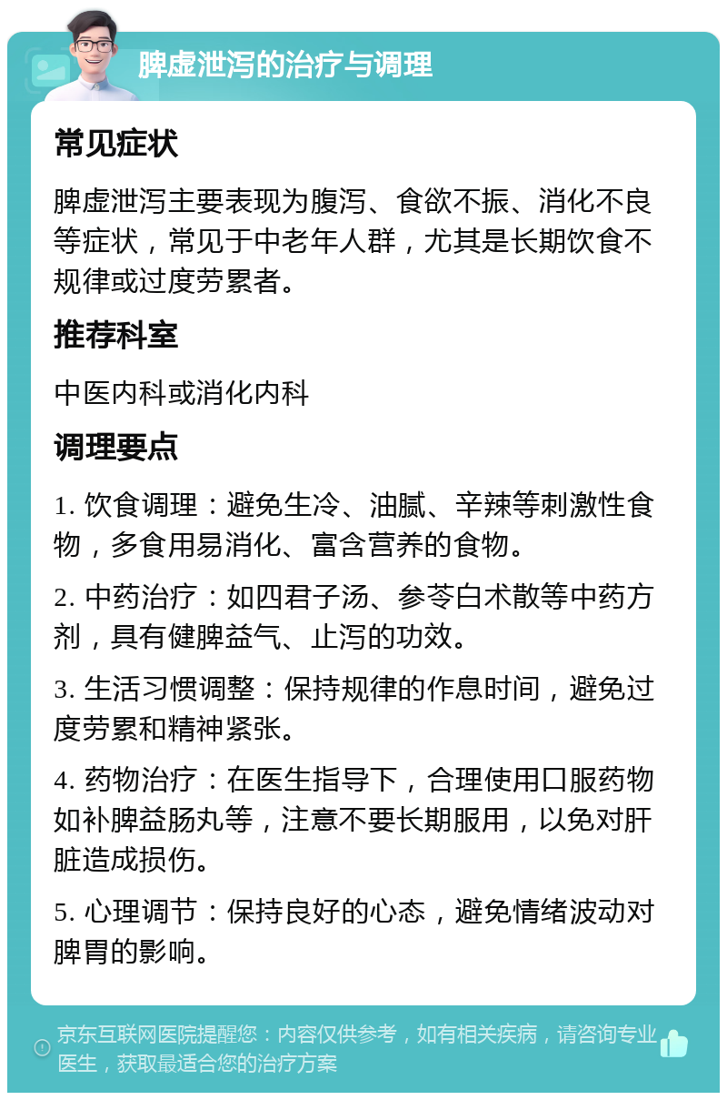 脾虚泄泻的治疗与调理 常见症状 脾虚泄泻主要表现为腹泻、食欲不振、消化不良等症状，常见于中老年人群，尤其是长期饮食不规律或过度劳累者。 推荐科室 中医内科或消化内科 调理要点 1. 饮食调理：避免生冷、油腻、辛辣等刺激性食物，多食用易消化、富含营养的食物。 2. 中药治疗：如四君子汤、参苓白术散等中药方剂，具有健脾益气、止泻的功效。 3. 生活习惯调整：保持规律的作息时间，避免过度劳累和精神紧张。 4. 药物治疗：在医生指导下，合理使用口服药物如补脾益肠丸等，注意不要长期服用，以免对肝脏造成损伤。 5. 心理调节：保持良好的心态，避免情绪波动对脾胃的影响。