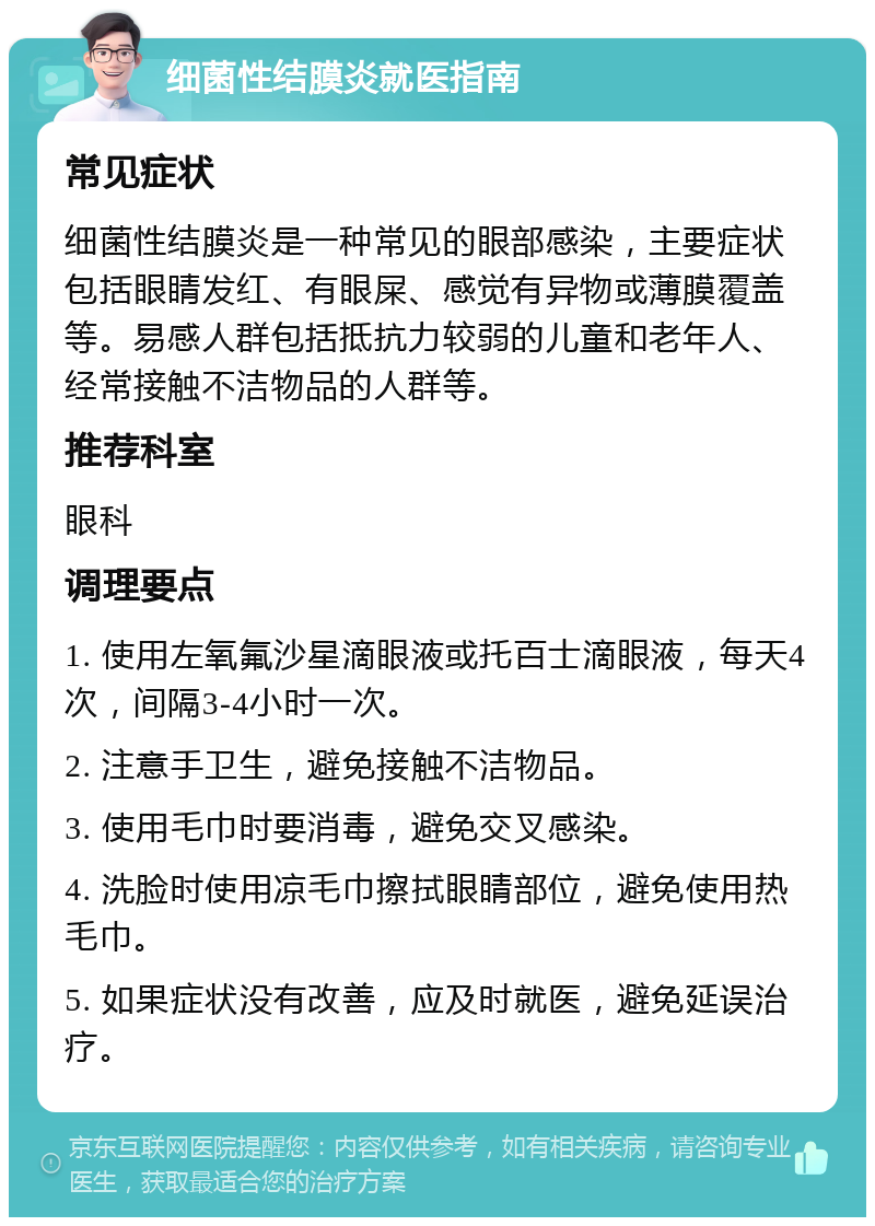 细菌性结膜炎就医指南 常见症状 细菌性结膜炎是一种常见的眼部感染，主要症状包括眼睛发红、有眼屎、感觉有异物或薄膜覆盖等。易感人群包括抵抗力较弱的儿童和老年人、经常接触不洁物品的人群等。 推荐科室 眼科 调理要点 1. 使用左氧氟沙星滴眼液或托百士滴眼液，每天4次，间隔3-4小时一次。 2. 注意手卫生，避免接触不洁物品。 3. 使用毛巾时要消毒，避免交叉感染。 4. 洗脸时使用凉毛巾擦拭眼睛部位，避免使用热毛巾。 5. 如果症状没有改善，应及时就医，避免延误治疗。