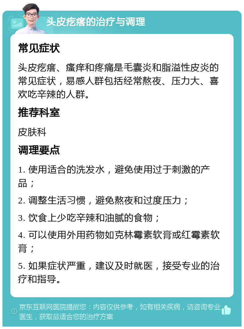 头皮疙瘩的治疗与调理 常见症状 头皮疙瘩、瘙痒和疼痛是毛囊炎和脂溢性皮炎的常见症状，易感人群包括经常熬夜、压力大、喜欢吃辛辣的人群。 推荐科室 皮肤科 调理要点 1. 使用适合的洗发水，避免使用过于刺激的产品； 2. 调整生活习惯，避免熬夜和过度压力； 3. 饮食上少吃辛辣和油腻的食物； 4. 可以使用外用药物如克林霉素软膏或红霉素软膏； 5. 如果症状严重，建议及时就医，接受专业的治疗和指导。