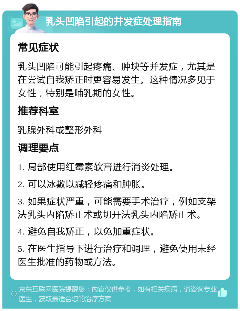 乳头凹陷引起的并发症处理指南 常见症状 乳头凹陷可能引起疼痛、肿块等并发症，尤其是在尝试自我矫正时更容易发生。这种情况多见于女性，特别是哺乳期的女性。 推荐科室 乳腺外科或整形外科 调理要点 1. 局部使用红霉素软膏进行消炎处理。 2. 可以冰敷以减轻疼痛和肿胀。 3. 如果症状严重，可能需要手术治疗，例如支架法乳头内陷矫正术或切开法乳头内陷矫正术。 4. 避免自我矫正，以免加重症状。 5. 在医生指导下进行治疗和调理，避免使用未经医生批准的药物或方法。