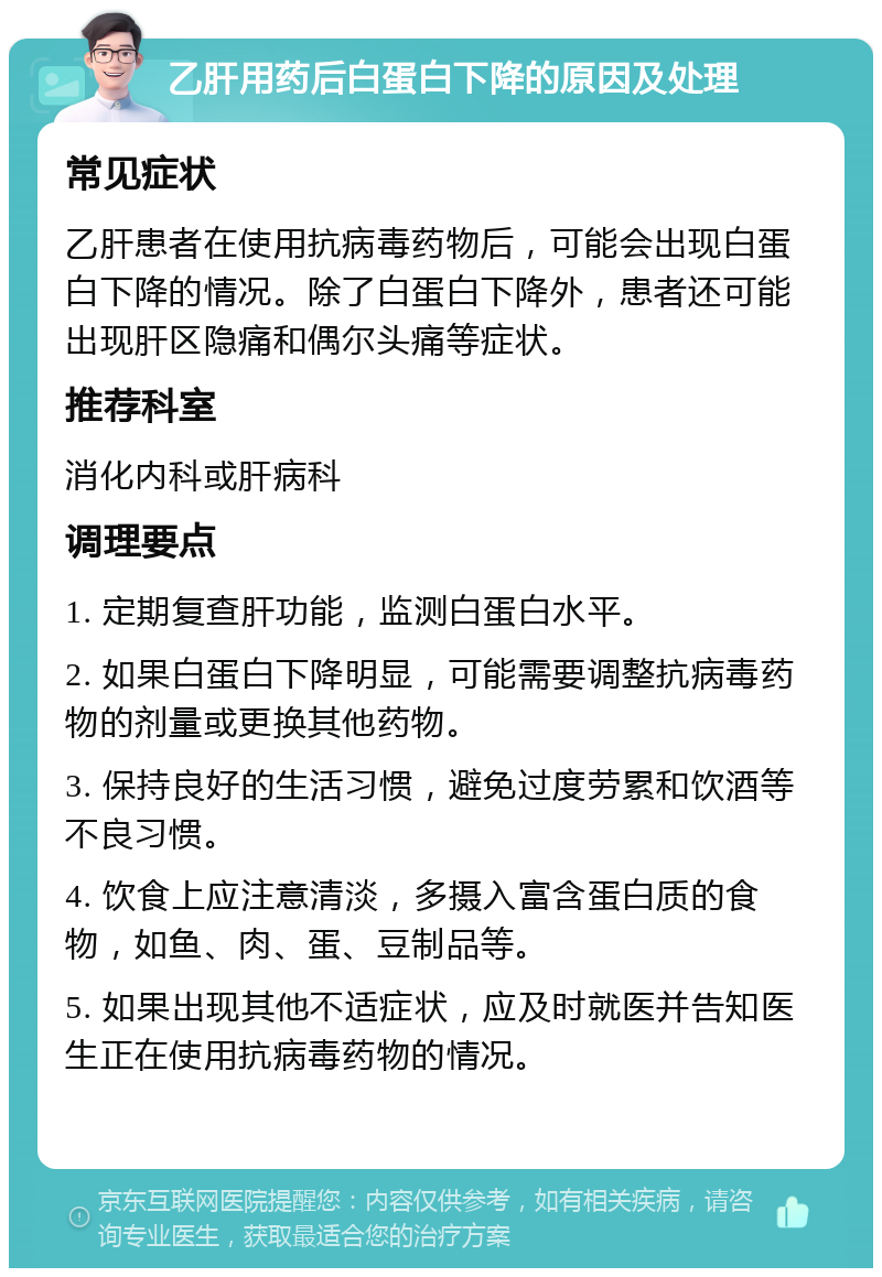 乙肝用药后白蛋白下降的原因及处理 常见症状 乙肝患者在使用抗病毒药物后，可能会出现白蛋白下降的情况。除了白蛋白下降外，患者还可能出现肝区隐痛和偶尔头痛等症状。 推荐科室 消化内科或肝病科 调理要点 1. 定期复查肝功能，监测白蛋白水平。 2. 如果白蛋白下降明显，可能需要调整抗病毒药物的剂量或更换其他药物。 3. 保持良好的生活习惯，避免过度劳累和饮酒等不良习惯。 4. 饮食上应注意清淡，多摄入富含蛋白质的食物，如鱼、肉、蛋、豆制品等。 5. 如果出现其他不适症状，应及时就医并告知医生正在使用抗病毒药物的情况。