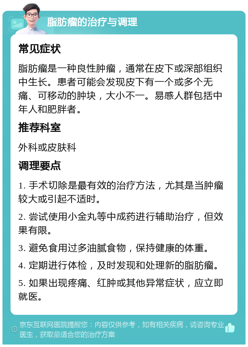 脂肪瘤的治疗与调理 常见症状 脂肪瘤是一种良性肿瘤，通常在皮下或深部组织中生长。患者可能会发现皮下有一个或多个无痛、可移动的肿块，大小不一。易感人群包括中年人和肥胖者。 推荐科室 外科或皮肤科 调理要点 1. 手术切除是最有效的治疗方法，尤其是当肿瘤较大或引起不适时。 2. 尝试使用小金丸等中成药进行辅助治疗，但效果有限。 3. 避免食用过多油腻食物，保持健康的体重。 4. 定期进行体检，及时发现和处理新的脂肪瘤。 5. 如果出现疼痛、红肿或其他异常症状，应立即就医。