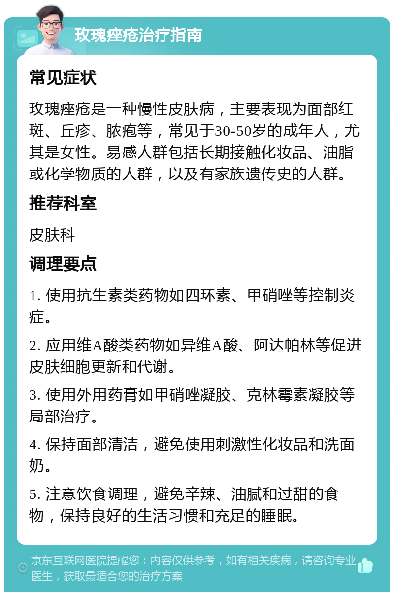 玫瑰痤疮治疗指南 常见症状 玫瑰痤疮是一种慢性皮肤病，主要表现为面部红斑、丘疹、脓疱等，常见于30-50岁的成年人，尤其是女性。易感人群包括长期接触化妆品、油脂或化学物质的人群，以及有家族遗传史的人群。 推荐科室 皮肤科 调理要点 1. 使用抗生素类药物如四环素、甲硝唑等控制炎症。 2. 应用维A酸类药物如异维A酸、阿达帕林等促进皮肤细胞更新和代谢。 3. 使用外用药膏如甲硝唑凝胶、克林霉素凝胶等局部治疗。 4. 保持面部清洁，避免使用刺激性化妆品和洗面奶。 5. 注意饮食调理，避免辛辣、油腻和过甜的食物，保持良好的生活习惯和充足的睡眠。