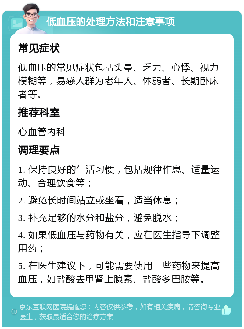 低血压的处理方法和注意事项 常见症状 低血压的常见症状包括头晕、乏力、心悸、视力模糊等，易感人群为老年人、体弱者、长期卧床者等。 推荐科室 心血管内科 调理要点 1. 保持良好的生活习惯，包括规律作息、适量运动、合理饮食等； 2. 避免长时间站立或坐着，适当休息； 3. 补充足够的水分和盐分，避免脱水； 4. 如果低血压与药物有关，应在医生指导下调整用药； 5. 在医生建议下，可能需要使用一些药物来提高血压，如盐酸去甲肾上腺素、盐酸多巴胺等。