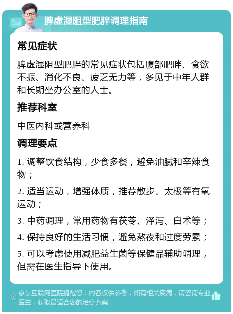 脾虚湿阻型肥胖调理指南 常见症状 脾虚湿阻型肥胖的常见症状包括腹部肥胖、食欲不振、消化不良、疲乏无力等，多见于中年人群和长期坐办公室的人士。 推荐科室 中医内科或营养科 调理要点 1. 调整饮食结构，少食多餐，避免油腻和辛辣食物； 2. 适当运动，增强体质，推荐散步、太极等有氧运动； 3. 中药调理，常用药物有茯苓、泽泻、白术等； 4. 保持良好的生活习惯，避免熬夜和过度劳累； 5. 可以考虑使用减肥益生菌等保健品辅助调理，但需在医生指导下使用。