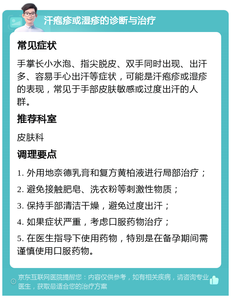 汗疱疹或湿疹的诊断与治疗 常见症状 手掌长小水泡、指尖脱皮、双手同时出现、出汗多、容易手心出汗等症状，可能是汗疱疹或湿疹的表现，常见于手部皮肤敏感或过度出汗的人群。 推荐科室 皮肤科 调理要点 1. 外用地奈德乳膏和复方黄柏液进行局部治疗； 2. 避免接触肥皂、洗衣粉等刺激性物质； 3. 保持手部清洁干燥，避免过度出汗； 4. 如果症状严重，考虑口服药物治疗； 5. 在医生指导下使用药物，特别是在备孕期间需谨慎使用口服药物。