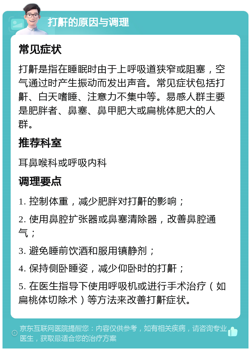 打鼾的原因与调理 常见症状 打鼾是指在睡眠时由于上呼吸道狭窄或阻塞，空气通过时产生振动而发出声音。常见症状包括打鼾、白天嗜睡、注意力不集中等。易感人群主要是肥胖者、鼻塞、鼻甲肥大或扁桃体肥大的人群。 推荐科室 耳鼻喉科或呼吸内科 调理要点 1. 控制体重，减少肥胖对打鼾的影响； 2. 使用鼻腔扩张器或鼻塞清除器，改善鼻腔通气； 3. 避免睡前饮酒和服用镇静剂； 4. 保持侧卧睡姿，减少仰卧时的打鼾； 5. 在医生指导下使用呼吸机或进行手术治疗（如扁桃体切除术）等方法来改善打鼾症状。