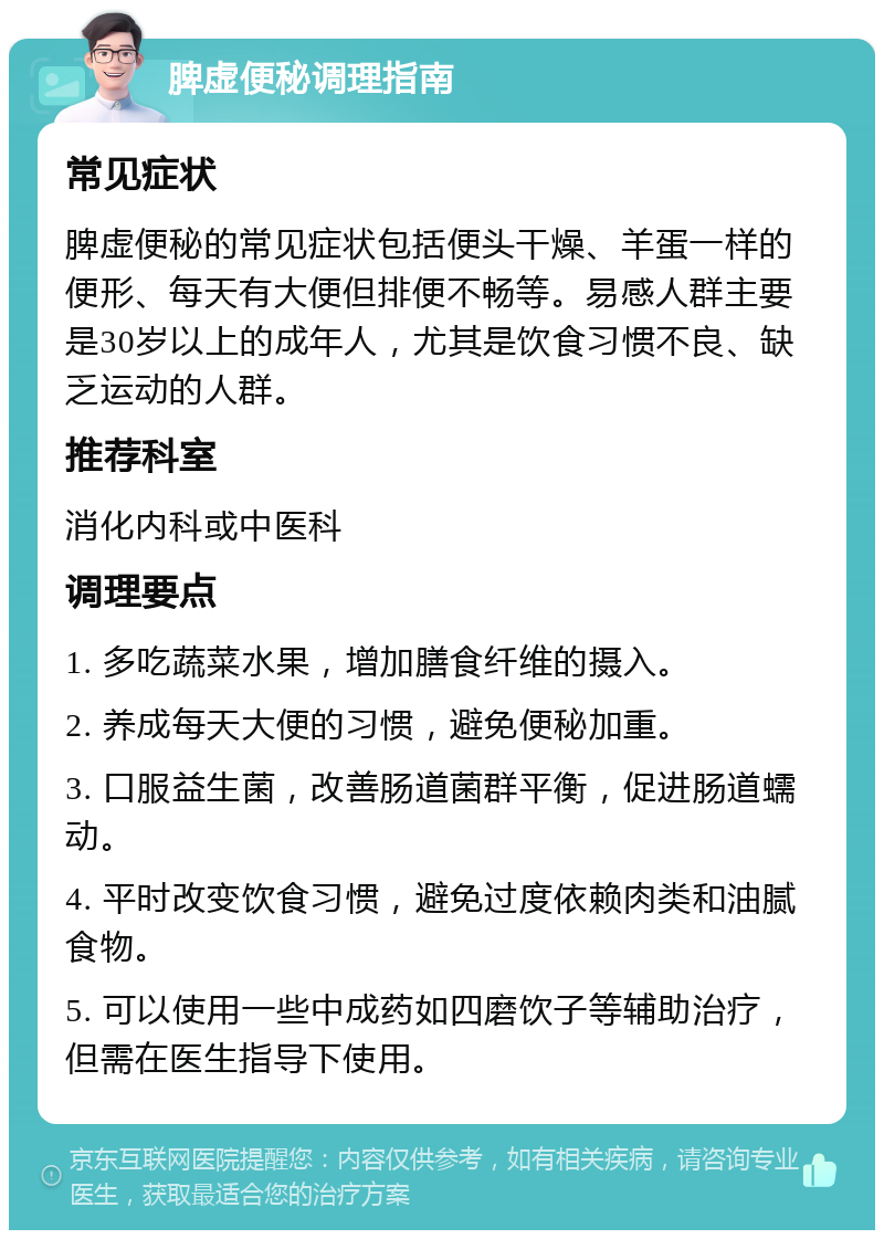 脾虚便秘调理指南 常见症状 脾虚便秘的常见症状包括便头干燥、羊蛋一样的便形、每天有大便但排便不畅等。易感人群主要是30岁以上的成年人，尤其是饮食习惯不良、缺乏运动的人群。 推荐科室 消化内科或中医科 调理要点 1. 多吃蔬菜水果，增加膳食纤维的摄入。 2. 养成每天大便的习惯，避免便秘加重。 3. 口服益生菌，改善肠道菌群平衡，促进肠道蠕动。 4. 平时改变饮食习惯，避免过度依赖肉类和油腻食物。 5. 可以使用一些中成药如四磨饮子等辅助治疗，但需在医生指导下使用。