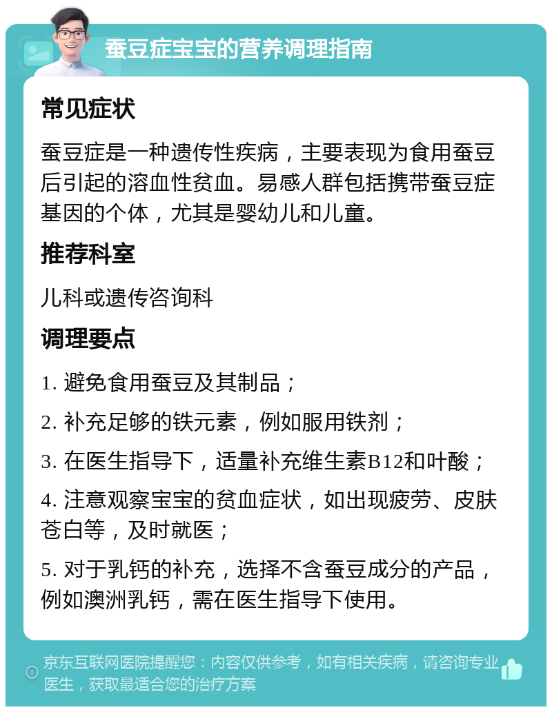 蚕豆症宝宝的营养调理指南 常见症状 蚕豆症是一种遗传性疾病，主要表现为食用蚕豆后引起的溶血性贫血。易感人群包括携带蚕豆症基因的个体，尤其是婴幼儿和儿童。 推荐科室 儿科或遗传咨询科 调理要点 1. 避免食用蚕豆及其制品； 2. 补充足够的铁元素，例如服用铁剂； 3. 在医生指导下，适量补充维生素B12和叶酸； 4. 注意观察宝宝的贫血症状，如出现疲劳、皮肤苍白等，及时就医； 5. 对于乳钙的补充，选择不含蚕豆成分的产品，例如澳洲乳钙，需在医生指导下使用。