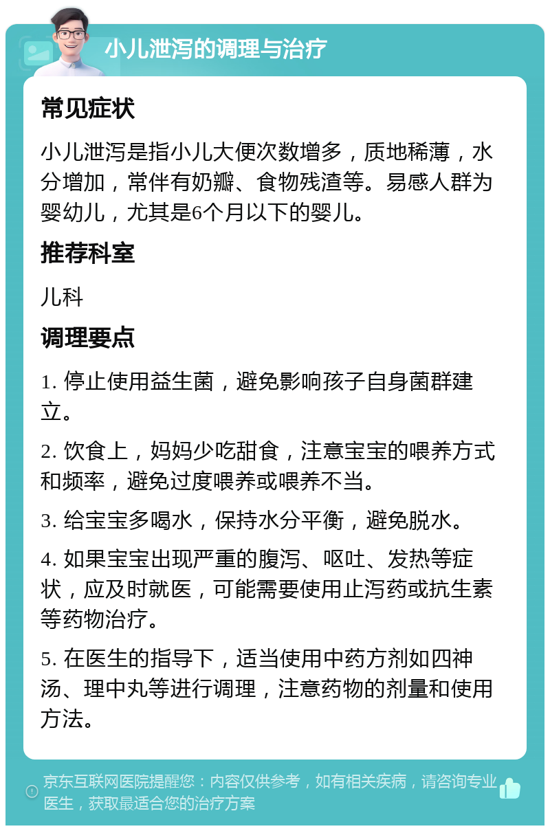 小儿泄泻的调理与治疗 常见症状 小儿泄泻是指小儿大便次数增多，质地稀薄，水分增加，常伴有奶瓣、食物残渣等。易感人群为婴幼儿，尤其是6个月以下的婴儿。 推荐科室 儿科 调理要点 1. 停止使用益生菌，避免影响孩子自身菌群建立。 2. 饮食上，妈妈少吃甜食，注意宝宝的喂养方式和频率，避免过度喂养或喂养不当。 3. 给宝宝多喝水，保持水分平衡，避免脱水。 4. 如果宝宝出现严重的腹泻、呕吐、发热等症状，应及时就医，可能需要使用止泻药或抗生素等药物治疗。 5. 在医生的指导下，适当使用中药方剂如四神汤、理中丸等进行调理，注意药物的剂量和使用方法。