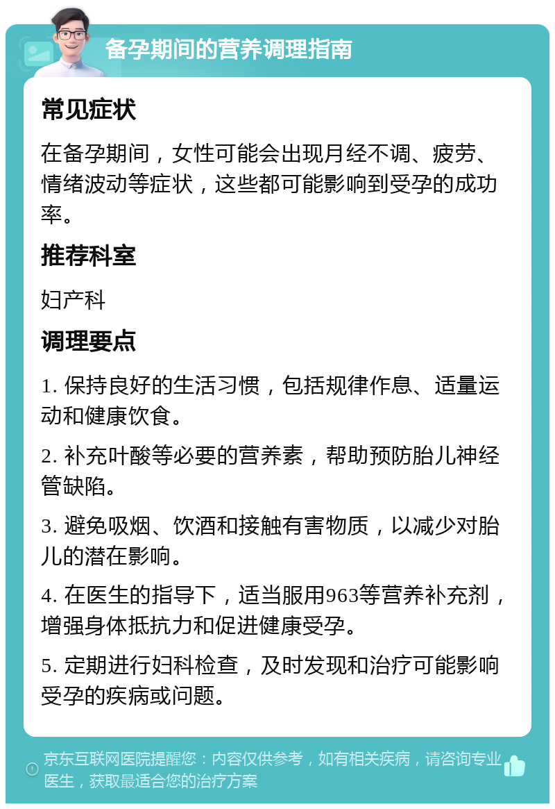 备孕期间的营养调理指南 常见症状 在备孕期间，女性可能会出现月经不调、疲劳、情绪波动等症状，这些都可能影响到受孕的成功率。 推荐科室 妇产科 调理要点 1. 保持良好的生活习惯，包括规律作息、适量运动和健康饮食。 2. 补充叶酸等必要的营养素，帮助预防胎儿神经管缺陷。 3. 避免吸烟、饮酒和接触有害物质，以减少对胎儿的潜在影响。 4. 在医生的指导下，适当服用963等营养补充剂，增强身体抵抗力和促进健康受孕。 5. 定期进行妇科检查，及时发现和治疗可能影响受孕的疾病或问题。