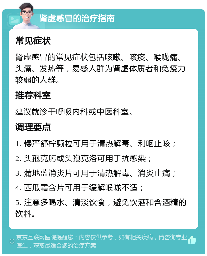 肾虚感冒的治疗指南 常见症状 肾虚感冒的常见症状包括咳嗽、咳痰、喉咙痛、头痛、发热等，易感人群为肾虚体质者和免疫力较弱的人群。 推荐科室 建议就诊于呼吸内科或中医科室。 调理要点 1. 慢严舒柠颗粒可用于清热解毒、利咽止咳； 2. 头孢克肟或头孢克洛可用于抗感染； 3. 蒲地蓝消炎片可用于清热解毒、消炎止痛； 4. 西瓜霜含片可用于缓解喉咙不适； 5. 注意多喝水、清淡饮食，避免饮酒和含酒精的饮料。