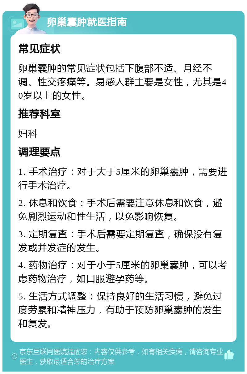 卵巢囊肿就医指南 常见症状 卵巢囊肿的常见症状包括下腹部不适、月经不调、性交疼痛等。易感人群主要是女性，尤其是40岁以上的女性。 推荐科室 妇科 调理要点 1. 手术治疗：对于大于5厘米的卵巢囊肿，需要进行手术治疗。 2. 休息和饮食：手术后需要注意休息和饮食，避免剧烈运动和性生活，以免影响恢复。 3. 定期复查：手术后需要定期复查，确保没有复发或并发症的发生。 4. 药物治疗：对于小于5厘米的卵巢囊肿，可以考虑药物治疗，如口服避孕药等。 5. 生活方式调整：保持良好的生活习惯，避免过度劳累和精神压力，有助于预防卵巢囊肿的发生和复发。