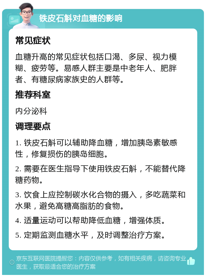 铁皮石斛对血糖的影响 常见症状 血糖升高的常见症状包括口渴、多尿、视力模糊、疲劳等。易感人群主要是中老年人、肥胖者、有糖尿病家族史的人群等。 推荐科室 内分泌科 调理要点 1. 铁皮石斛可以辅助降血糖，增加胰岛素敏感性，修复损伤的胰岛细胞。 2. 需要在医生指导下使用铁皮石斛，不能替代降糖药物。 3. 饮食上应控制碳水化合物的摄入，多吃蔬菜和水果，避免高糖高脂肪的食物。 4. 适量运动可以帮助降低血糖，增强体质。 5. 定期监测血糖水平，及时调整治疗方案。