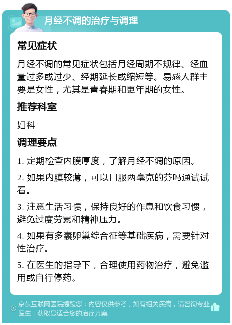 月经不调的治疗与调理 常见症状 月经不调的常见症状包括月经周期不规律、经血量过多或过少、经期延长或缩短等。易感人群主要是女性，尤其是青春期和更年期的女性。 推荐科室 妇科 调理要点 1. 定期检查内膜厚度，了解月经不调的原因。 2. 如果内膜较薄，可以口服两毫克的芬吗通试试看。 3. 注意生活习惯，保持良好的作息和饮食习惯，避免过度劳累和精神压力。 4. 如果有多囊卵巢综合征等基础疾病，需要针对性治疗。 5. 在医生的指导下，合理使用药物治疗，避免滥用或自行停药。