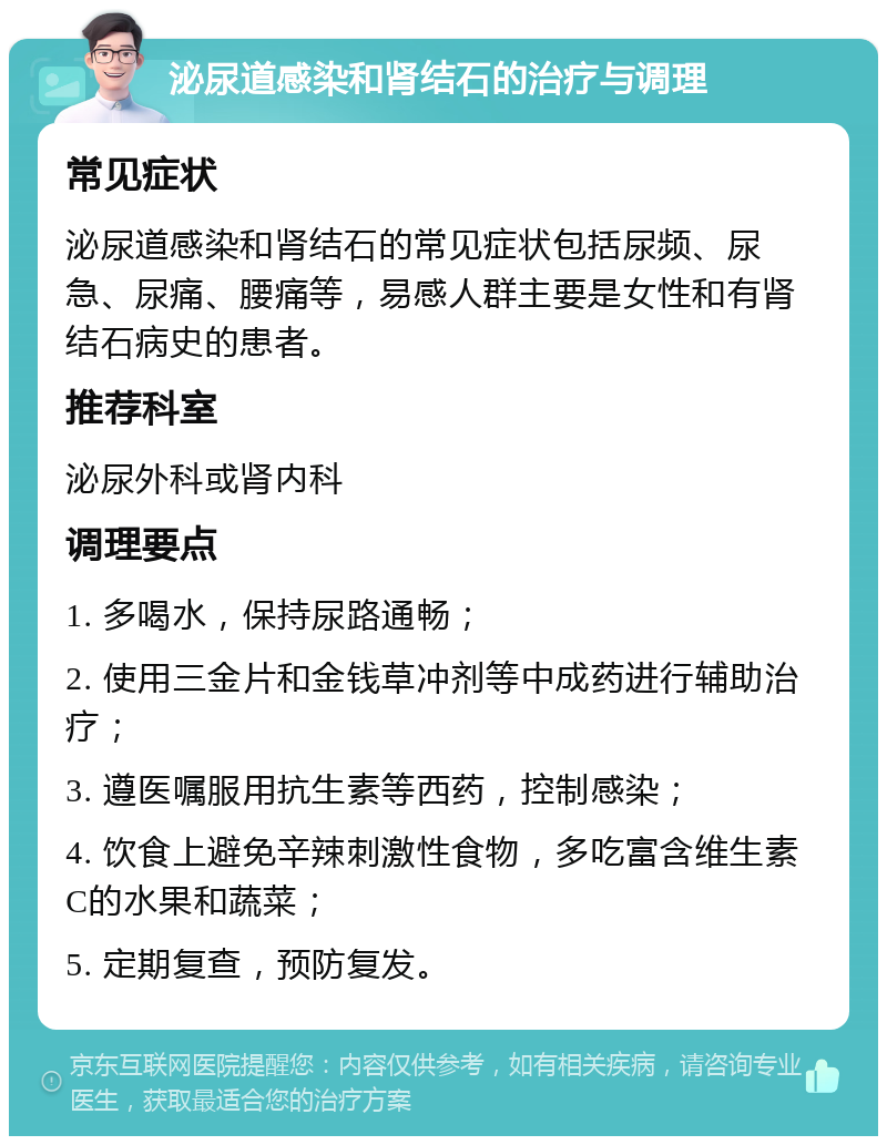 泌尿道感染和肾结石的治疗与调理 常见症状 泌尿道感染和肾结石的常见症状包括尿频、尿急、尿痛、腰痛等，易感人群主要是女性和有肾结石病史的患者。 推荐科室 泌尿外科或肾内科 调理要点 1. 多喝水，保持尿路通畅； 2. 使用三金片和金钱草冲剂等中成药进行辅助治疗； 3. 遵医嘱服用抗生素等西药，控制感染； 4. 饮食上避免辛辣刺激性食物，多吃富含维生素C的水果和蔬菜； 5. 定期复查，预防复发。