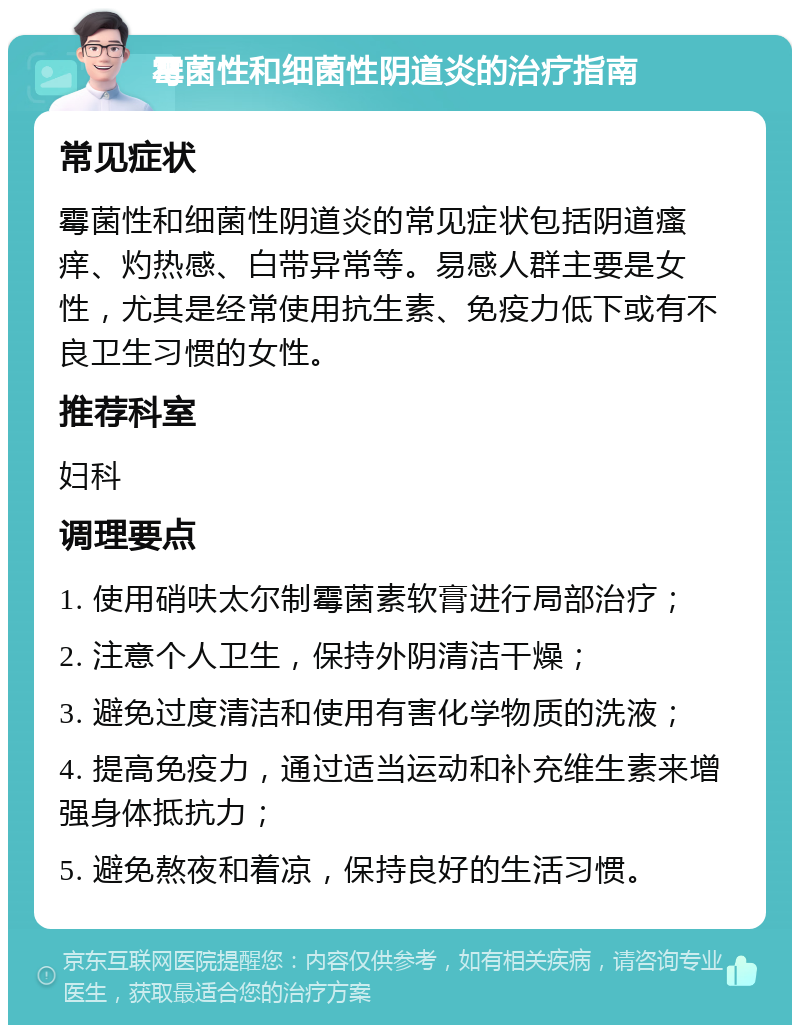 霉菌性和细菌性阴道炎的治疗指南 常见症状 霉菌性和细菌性阴道炎的常见症状包括阴道瘙痒、灼热感、白带异常等。易感人群主要是女性，尤其是经常使用抗生素、免疫力低下或有不良卫生习惯的女性。 推荐科室 妇科 调理要点 1. 使用硝呋太尔制霉菌素软膏进行局部治疗； 2. 注意个人卫生，保持外阴清洁干燥； 3. 避免过度清洁和使用有害化学物质的洗液； 4. 提高免疫力，通过适当运动和补充维生素来增强身体抵抗力； 5. 避免熬夜和着凉，保持良好的生活习惯。