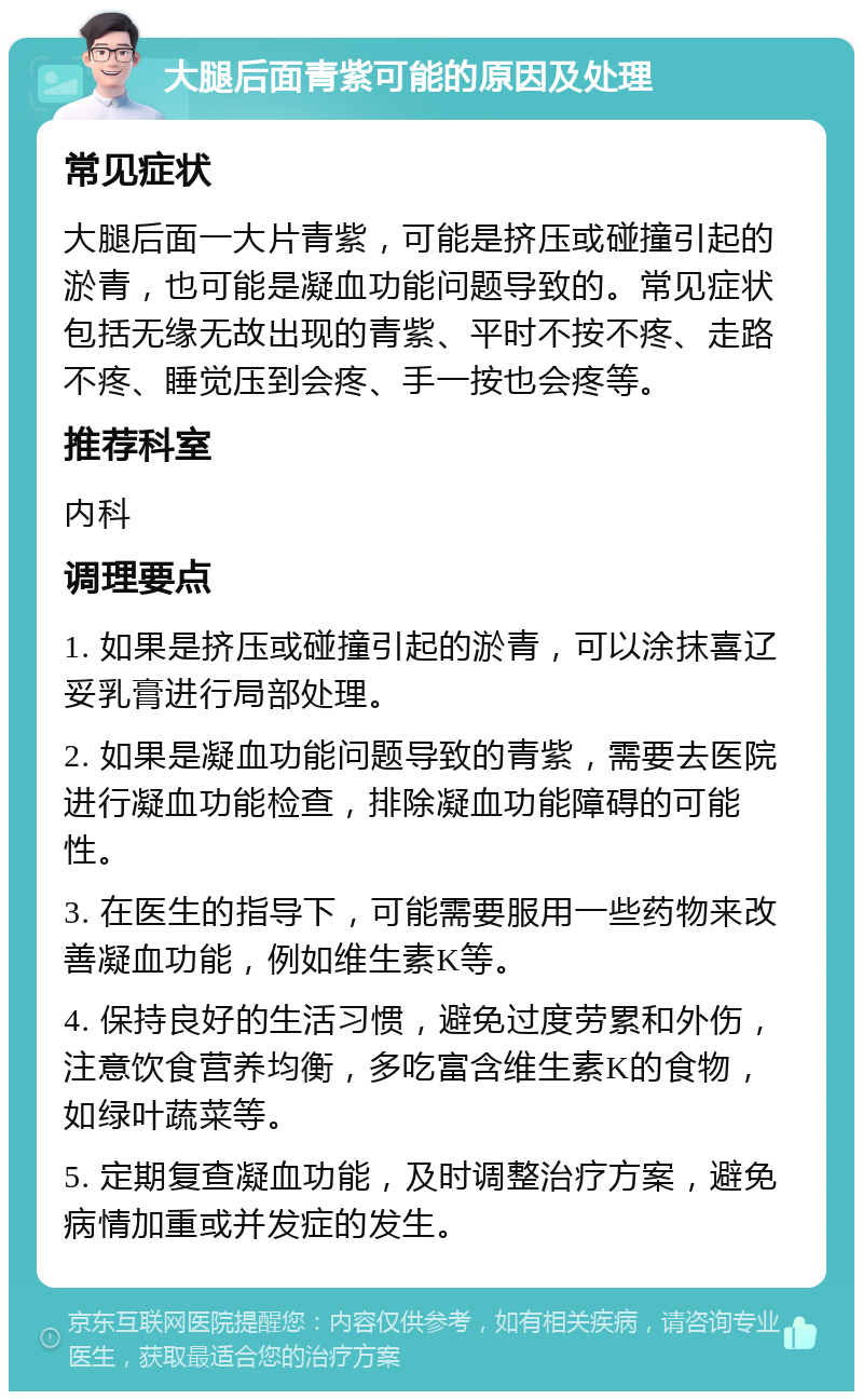 大腿后面青紫可能的原因及处理 常见症状 大腿后面一大片青紫，可能是挤压或碰撞引起的淤青，也可能是凝血功能问题导致的。常见症状包括无缘无故出现的青紫、平时不按不疼、走路不疼、睡觉压到会疼、手一按也会疼等。 推荐科室 内科 调理要点 1. 如果是挤压或碰撞引起的淤青，可以涂抹喜辽妥乳膏进行局部处理。 2. 如果是凝血功能问题导致的青紫，需要去医院进行凝血功能检查，排除凝血功能障碍的可能性。 3. 在医生的指导下，可能需要服用一些药物来改善凝血功能，例如维生素K等。 4. 保持良好的生活习惯，避免过度劳累和外伤，注意饮食营养均衡，多吃富含维生素K的食物，如绿叶蔬菜等。 5. 定期复查凝血功能，及时调整治疗方案，避免病情加重或并发症的发生。