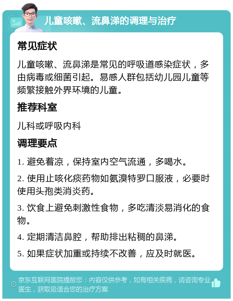 儿童咳嗽、流鼻涕的调理与治疗 常见症状 儿童咳嗽、流鼻涕是常见的呼吸道感染症状，多由病毒或细菌引起。易感人群包括幼儿园儿童等频繁接触外界环境的儿童。 推荐科室 儿科或呼吸内科 调理要点 1. 避免着凉，保持室内空气流通，多喝水。 2. 使用止咳化痰药物如氨溴特罗口服液，必要时使用头孢类消炎药。 3. 饮食上避免刺激性食物，多吃清淡易消化的食物。 4. 定期清洁鼻腔，帮助排出粘稠的鼻涕。 5. 如果症状加重或持续不改善，应及时就医。