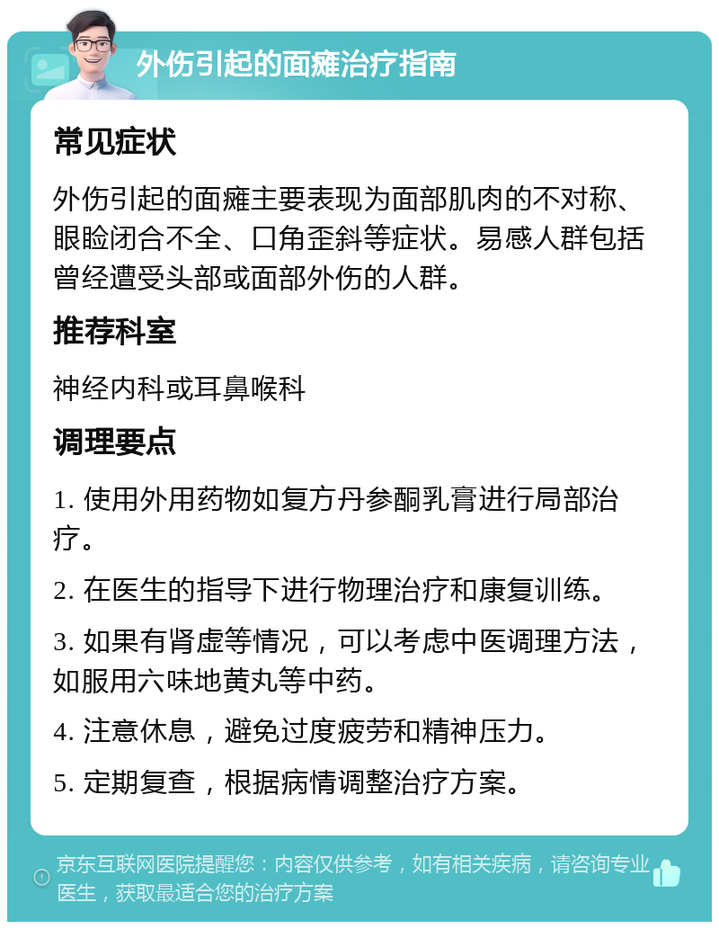 外伤引起的面瘫治疗指南 常见症状 外伤引起的面瘫主要表现为面部肌肉的不对称、眼睑闭合不全、口角歪斜等症状。易感人群包括曾经遭受头部或面部外伤的人群。 推荐科室 神经内科或耳鼻喉科 调理要点 1. 使用外用药物如复方丹参酮乳膏进行局部治疗。 2. 在医生的指导下进行物理治疗和康复训练。 3. 如果有肾虚等情况，可以考虑中医调理方法，如服用六味地黄丸等中药。 4. 注意休息，避免过度疲劳和精神压力。 5. 定期复查，根据病情调整治疗方案。